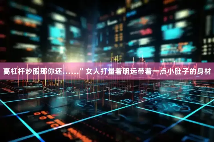 高杠杆炒股那你还……”女人打量着明远带着一点小肚子的身材