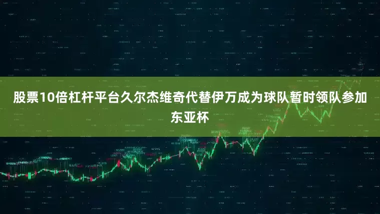 股票10倍杠杆平台久尔杰维奇代替伊万成为球队暂时领队参加东亚杯