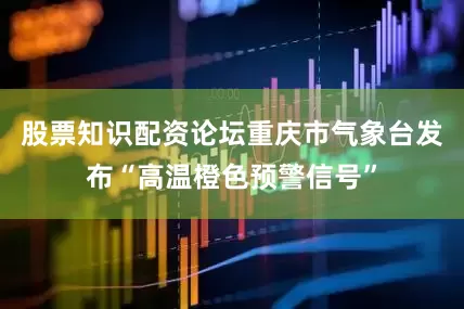 股票知识配资论坛重庆市气象台发布“高温橙色预警信号”