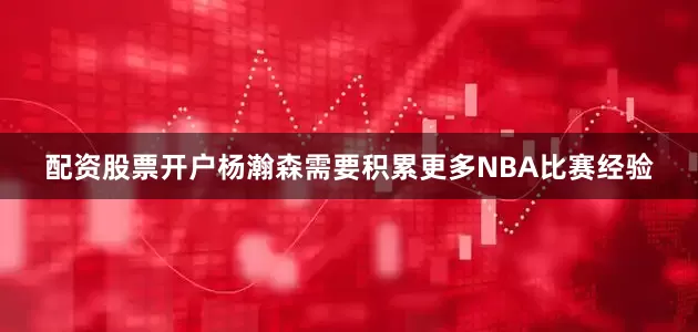 配资股票开户杨瀚森需要积累更多NBA比赛经验