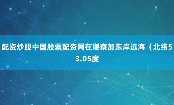 配资炒股中国股票配资网在堪察加东岸远海（北纬53.05度