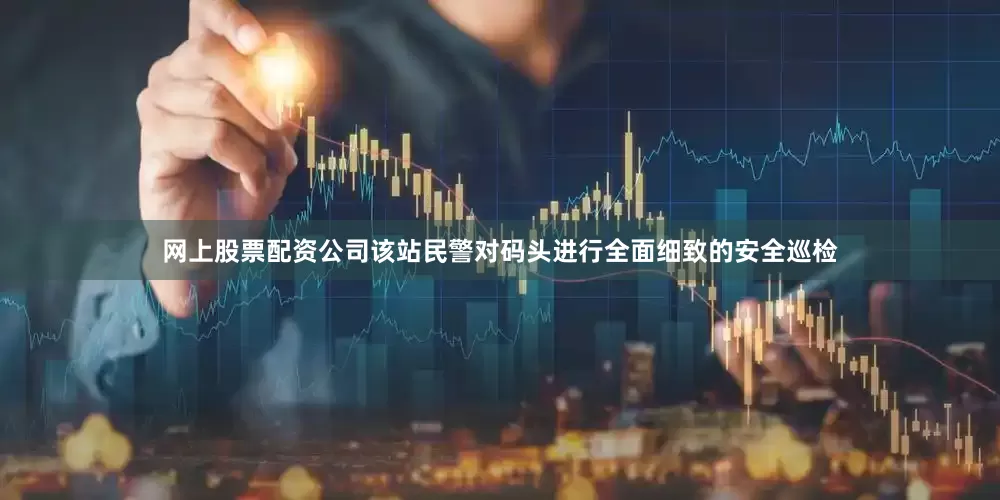 网上股票配资公司该站民警对码头进行全面细致的安全巡检