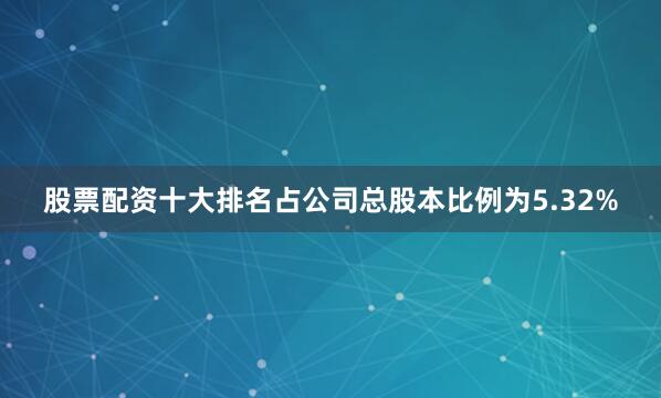 股票配资十大排名占公司总股本比例为5.32%