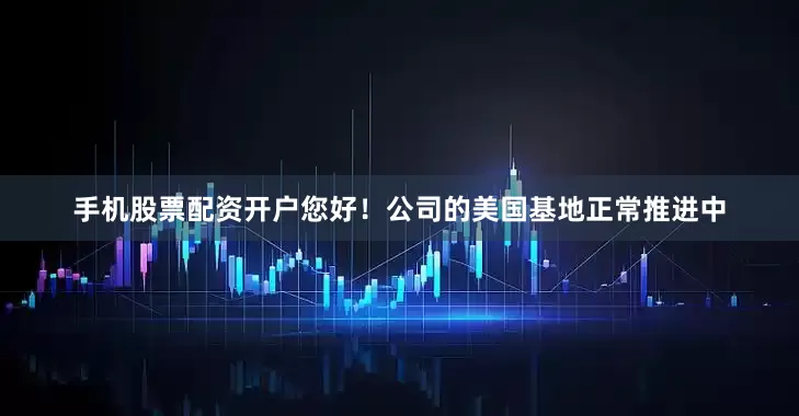 手机股票配资开户您好！公司的美国基地正常推进中