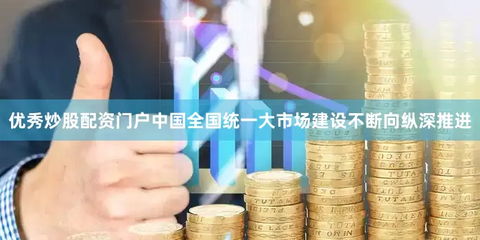优秀炒股配资门户中国全国统一大市场建设不断向纵深推进