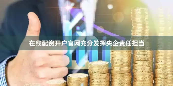 在线配资开户官网充分发挥央企责任担当
