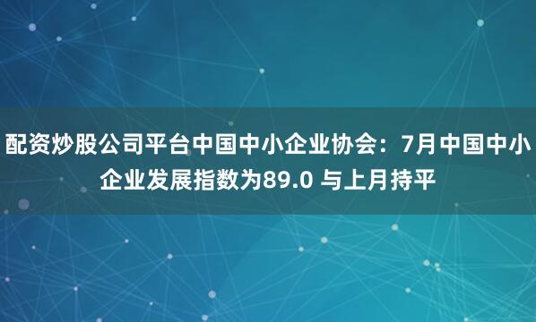 配资炒股公司平台中国中小企业协会：7月中国中小企业发展指数为89.0 与上月持平